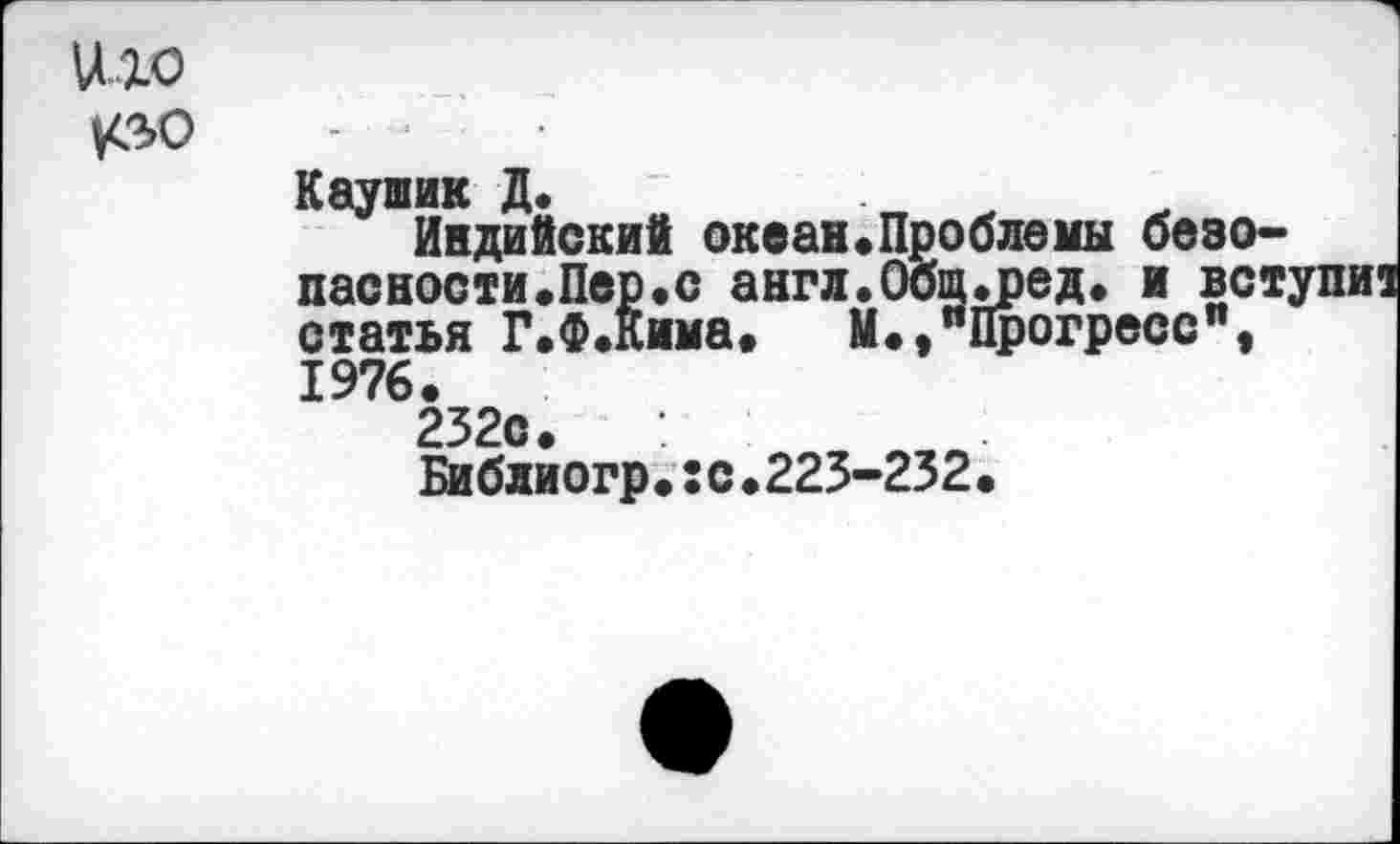 ﻿иго
кзо
Каушик Д.
Индийский океан.Проблемы безопасности. Пер. с англ.Общ.ред. и вступи статья Г.Ф.Кима. М.,"Прогресс", 1976.
232с.
Библиогр.:с.223-232.